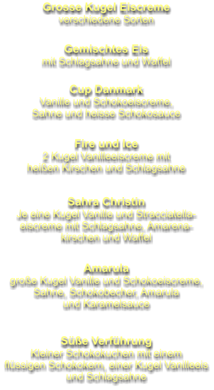 Grosse Kugel Eiscreme verschiedene Sorten Gemischtes Eis mit Schlagsahne und Waffel Cup Danmark Vanille und Schokoeiscreme, Sahne und heisse Schokosauce Fire und Ice 2 Kugel Vanilleeiscreme mit heißen Kirschen und Schlagsahne Sahra Christin Je eine Kugel Vanille und Stracciatella- eiscreme mit Schlagsahne, Amarena- kirschen und Waffel Amarula große Kugel Vanille und Schokoeiscreme, Sahne, Schokobecher, Amarula und Karamelsauce Süße Verführung Kleiner Schokokuchen mit einem flüssigen Schokokern, einer Kugel Vanilleeis und Schlagsahne