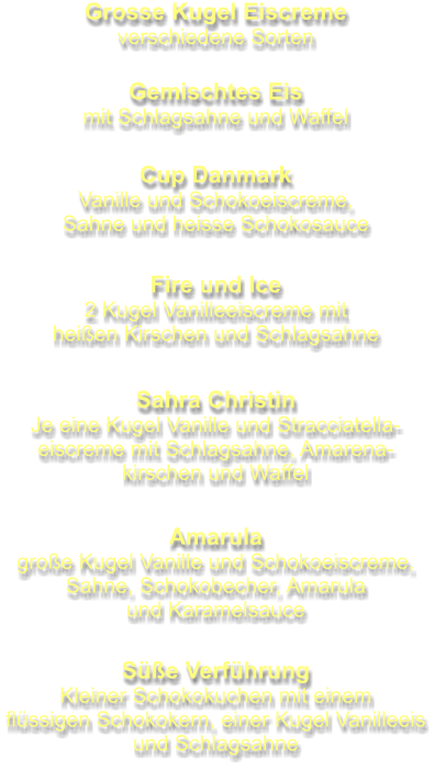 Grosse Kugel Eiscreme verschiedene Sorten Gemischtes Eis mit Schlagsahne und Waffel Cup Danmark Vanille und Schokoeiscreme, Sahne und heisse Schokosauce Fire und Ice 2 Kugel Vanilleeiscreme mit heißen Kirschen und Schlagsahne Sahra Christin Je eine Kugel Vanille und Stracciatella- eiscreme mit Schlagsahne, Amarena- kirschen und Waffel Amarula große Kugel Vanille und Schokoeiscreme, Sahne, Schokobecher, Amarula und Karamelsauce Süße Verführung Kleiner Schokokuchen mit einem flüssigen Schokokern, einer Kugel Vanilleeis und Schlagsahne